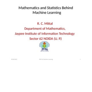 Mathematics and Statistics Behind
Machine Learning
R. C. Mittal
Department of Mathematics,
Jaypee Institute of Information Technology
Sector 62 NOIDA (U. P.)
8/20/2022 FDP On Machine Learning 1
 