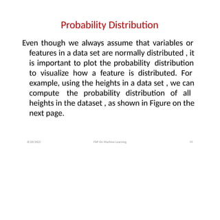 8/20/2022 FDP On Machine Learning 19
Probability Distribution
Even though we always assume that variables or
features in a data set are normally distributed , it
is important to plot the probability distribution
to visualize how a feature is distributed. For
example, using the heights in a data set , we can
compute the probability distribution of all
heights in the dataset , as shown in Figure on the
next page.
 