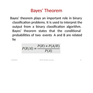 Bayes’ Theorem
Bayes’ theorem plays an important role in binary
classification problems. It is used to interpret the
output from a binary classification algorithm.
Bayes’ theorem states that the conditional
probabilities of two events A and B are related
by
8/20/2022 FDP On Machine Learning 21
 