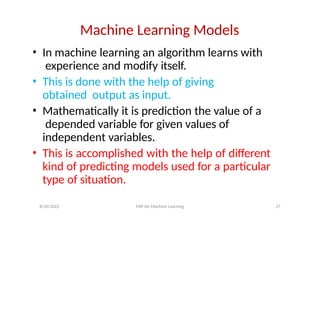 Machine Learning Models
• In machine learning an algorithm learns with
experience and modify itself.
• This is done with the help of giving
obtained output as input.
• Mathematically it is prediction the value of a
depended variable for given values of
independent variables.
• This is accomplished with the help of different
kind of predicting models used for a particular
type of situation.
8/20/2022 FDP On Machine Learning 27
 