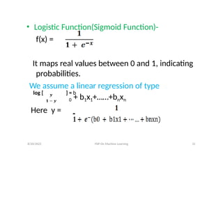 • Logistic Function(Sigmoid Function)-
f(x) =
It maps real values between 0 and 1, indicating
probabilities.
We assume a linear regression of type
log [ ] = b
0 + b1x1+……+bnxn
Here y =
8/20/2022 FDP On Machine Learning 31
 