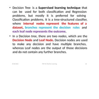 8/20/2022 FDP On Machine Learning 36
• Decision Tree is a Supervised learning technique that
can be used for both classification and Regression
problems, but mostly it is preferred for solving
Classification problems. It is a tree-structured classifier,
where internal nodes represent the features of a
dataset, branches represent the decision rules and
each leaf node represents the outcome.
• In a Decision tree, there are two nodes, which are the
Decision Node and Leaf Node. Decision nodes are used
to make any decision and have multiple branches,
whereas Leaf nodes are the output of those decisions
and do not contain any further branches.
 