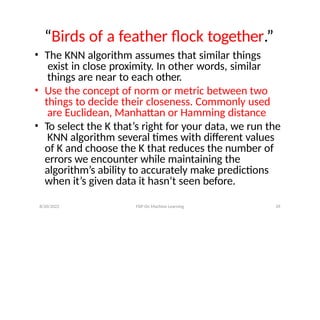 8/20/2022 FDP On Machine Learning 39
“Birds of a feather flock together.”
• The KNN algorithm assumes that similar things
exist in close proximity. In other words, similar
things are near to each other.
• Use the concept of norm or metric between two
things to decide their closeness. Commonly used
are Euclidean, Manhattan or Hamming distance
• To select the K that’s right for your data, we run the
KNN algorithm several times with different values
of K and choose the K that reduces the number of
errors we encounter while maintaining the
algorithm’s ability to accurately make predictions
when it’s given data it hasn’t seen before.
 