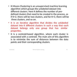 8/20/2022 FDP On Machine Learning 43
• K-Means Clustering is an unsupervised machine learning
algorithm which groups the unlabeled dataset into
different clusters. Here K defines the number of pre-
defined clusters that need to be created in the process, as
if K=2, there will be two clusters, and for K=3, there will be
three clusters, and so on.
• It is an iterative algorithm that divides the unlabeled
dataset into K different clusters in such a way that each
dataset belongs only one group that has similar
properties.
• It is a centroid-based algorithm, where each cluster is
associated with a centroid. The main aim of this algorithm
is to minimize the sum of distances between the data
points and their corresponding clusters.
 