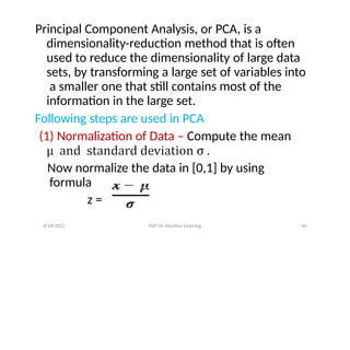 Principal Component Analysis, or PCA, is a
dimensionality-reduction method that is often
used to reduce the dimensionality of large data
sets, by transforming a large set of variables into
a smaller one that still contains most of the
information in the large set.
Following steps are used in PCA
(1) Normalization of Data – Compute the mean
Now normalize the data in [0,1] by using
formula
z =
8/20/2022 FDP On Machine Learning 46
 