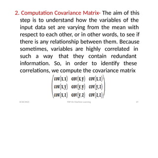 2. Computation Covariance Matrix- The aim of this
step is to understand how the variables of the
input data set are varying from the mean with
respect to each other, or in other words, to see if
there is any relationship between them. Because
sometimes, variables are highly correlated in
such a way that they contain redundant
information. So, in order to identify these
correlations, we compute the covariance matrix
8/20/2022 FDP On Machine Learning 47
 
