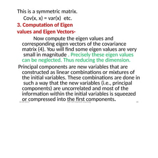 This is a symmetric matrix.
Cov(x, x) = var(x) etc.
3. Computation of Eigen
values and Eigen Vectors-
Now compute the eigen values and
corresponding eigen vectors of the covariance
matrix (4). You will find some eigen values are very
small in magnitude . Precisely these eigen values
can be neglected. Thus reducing the dimension.
Principal components are new variables that are
constructed as linear combinations or mixtures of
the initial variables. These combinations are done in
such a way that the new variables (i.e., principal
components) are uncorrelated and most of the
information within the initial variables is squeezed
or compressed into the first components.
8/20/2022 FDP On Machine Learning 48
 