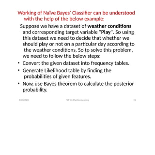 8/20/2022 FDP On Machine Learning 51
Working of Naïve Bayes' Classifier can be understood
with the help of the below example:
Suppose we have a dataset of weather conditions
and corresponding target variable "Play". So using
this dataset we need to decide that whether we
should play or not on a particular day according to
the weather conditions. So to solve this problem,
we need to follow the below steps:
• Convert the given dataset into frequency tables.
• Generate Likelihood table by finding the
probabilities of given features.
• Now, use Bayes theorem to calculate the posterior
probability.
 