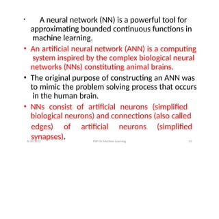 • A neural network (NN) is a powerful tool for
approximating bounded continuous functions in
machine learning.
• An artificial neural network (ANN) is a computing
system inspired by the complex biological neural
networks (NNs) constituting animal brains.
• The original purpose of constructing an ANN was
to mimic the problem solving process that occurs
in the human brain.
• NNs consist of artificial neurons (simplified
biological neurons) and connections (also called
edges) of artificial neurons (simplified
synapses).
8/20/2022 FDP On Machine Learning 53
 