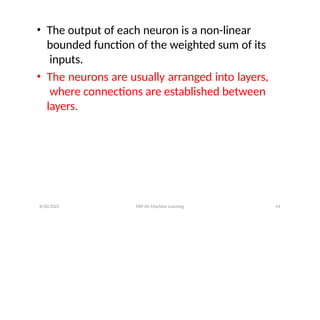 8/20/2022 FDP On Machine Learning 54
• The output of each neuron is a non-linear
bounded function of the weighted sum of its
inputs.
• The neurons are usually arranged into layers,
where connections are established between
layers.
 
