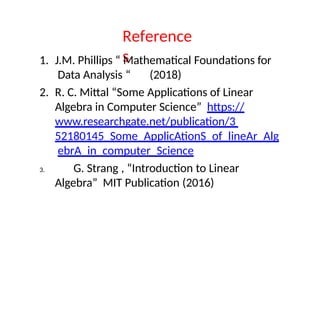 Reference
s
1. J.M. Phillips “ Mathematical Foundations for
Data Analysis “ (2018)
2. R. C. Mittal “Some Applications of Linear
Algebra in Computer Science” https://
www.researchgate.net/publication/3
52180145_Some_ApplicAtionS_of_lineAr_Alg
ebrA_in_computer_Science
3. G. Strang , “Introduction to Linear
Algebra” MIT Publication (2016)
 