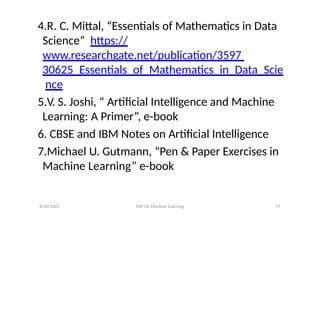 8/20/2022 FDP On Machine Learning 57
4.R. C. Mittal, “Essentials of Mathematics in Data
Science” https://
www.researchgate.net/publication/3597
30625_Essentials_of_Mathematics_in_Data_Scie
nce
5.V. S. Joshi, “ Artificial Intelligence and Machine
Learning: A Primer”, e-book
6. CBSE and IBM Notes on Artificial Intelligence
7.Michael U. Gutmann, “Pen & Paper Exercises in
Machine Learning” e-book
 