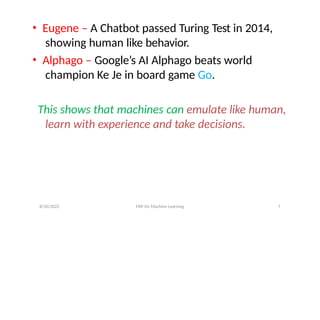 • Eugene – A Chatbot passed Turing Test in 2014,
showing human like behavior.
• Alphago – Google’s AI Alphago beats world
champion Ke Je in board game Go.
This shows that machines can emulate like human,
learn with experience and take decisions.
8/20/2022 FDP On Machine Learning 7
 