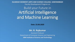 Build your Future in
Artificial Intelligence
and Machine Learning
Mr. R. Rajkumar
Assistant Professor
Department of Computer Science and Engineering
SRM Institute of Science and Technology
ISLAMIAH WOMEN’S ARTS AND SCIENCE COLLEGE, VANIYAMBADI
Faculty Development Program on
Date: 23.06.2020
 