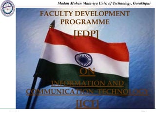 01-11-2019 Side 1
Madan Mohan Malaviya Univ. of Technology, Gorakhpur
Friday, October
14, 2019
sudhirnarayansingh20
09@gmail.com
1
FACULTY DEVELOPMENT
PROGRAMME
[FDP]
ON
INFORMATION AND
COMMUNICATION TECHNOLOGY
[ICT]
 