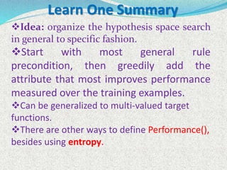 Idea: organize the hypothesis space search
in general to specific fashion.
Start with most general rule
precondition, then greedily add the
attribute that most improves performance
measured over the training examples.
Can be generalized to multi-valued target
functions.
There are other ways to define Performance(),
besides using entropy.
Learn One Summary
 