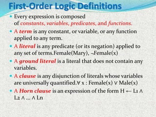 First-Order Logic Definitions
 Every expression is composed
of constants, variables, predicates, and functions.
 A term is any constant, or variable, or any function
applied to any term.
 A literal is any predicate (or its negation) applied to
any set of terms.Female(Mary), ¬Female(x)
 A ground literal is a literal that does not contain any
variables.
 A clause is any disjunction of literals whose variables
are universally quantified.∀ x : Female(x) ∨ Male(x)
 A Horn clause is an expression of the form H ← L1 ∧
L2 ∧ ... ∧ Ln
 