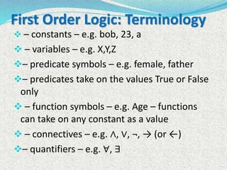 First Order Logic: Terminology
 – constants – e.g. bob, 23, a
 – variables – e.g. X,Y,Z
– predicate symbols – e.g. female, father
– predicates take on the values True or False
only
 – function symbols – e.g. Age – functions
can take on any constant as a value
 – connectives – e.g. ∧, ∨, ¬, → (or ←)
– quantifiers – e.g. ∀, ∃
 