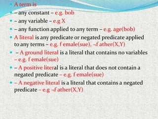  A term is
 – any constant – e.g. bob
 – any variable – e.g X
 – any function applied to any term – e.g. age(bob)
 A literal is any predicate or negated predicate applied
to any terms – e.g. f emale(sue), ¬f ather(X,Y)
 – A ground literal is a literal that contains no variables
– e.g. f emale(sue)
 – A positive literal is a literal that does not contain a
negated predicate – e.g. f emale(sue)
 – A negative literal is a literal that contains a negated
predicate – e.g ¬f ather(X,Y)
 