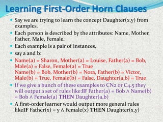 Learning First-Order Horn Clauses
 Say we are trying to learn the concept Daughter(x,y) from
examples.
 Each person is described by the attributes: Name, Mother,
Father, Male, Female.
 Each example is a pair of instances,
 say a and b:
 Name(a) = Sharon, Mother(a) = Louise, Father(a) = Bob,
Male(a) = False, Female(a) = True
Name(b) = Bob, Mother(b) = Nora, Father(b) = Victor,
Male(b) = True, Female(b) = False, Daughter(a,b) = True
 If we give a bunch of these examples to CN2 or C4.5 they
will output a set of rules like:IF Father(a) = Bob ∧ Name(b)
= Bob ∧ Female(a) THEN Daughter(a,b)
 A first-order learner would output more general rules
likeIF Father(x) = y ∧ Female(x) THEN Daughter(x,y)
 