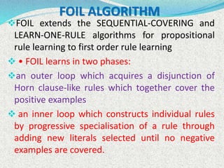 FOIL ALGORITHM
FOIL extends the SEQUENTIAL-COVERING and
LEARN-ONE-RULE algorithms for propositional
rule learning to first order rule learning
 • FOIL learns in two phases:
an outer loop which acquires a disjunction of
Horn clause-like rules which together cover the
positive examples
 an inner loop which constructs individual rules
by progressive specialisation of a rule through
adding new literals selected until no negative
examples are covered.
 