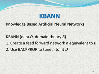 26
KBANN
Knowledge Based Artificial Neural Networks
KBANN (data D, domain theory B)
1. Create a feed forward network h equivalent to B
2. Use BACKPROP to tune h to fit D
 