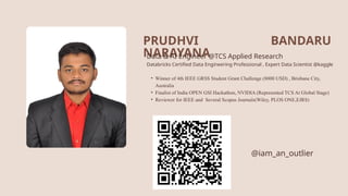 PRUDHVI
NARAYANA
Data & AI Engineer @TCS Applied Research
Databricks Certified Data Engineering Professional , Expert Data Scientist @kaggle
• Winner of 4th IEEE GRSS Student Grant Challenge (8000 USD) , Brisbane City,
Australia
• Finalist of India OPEN GSI Hackathon, NVIDIA (Represented TCS At Global Stage)
• Reviewer for IEEE and Several Scopus Journals(Wiley, PLOS ONE,EJRS)
@iam_an_outlier
BANDARU
 