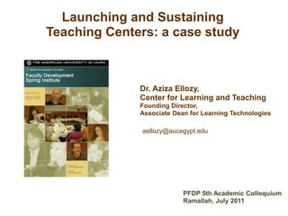 Dr. Aziza Ellozy,
Center for Learning and Teaching
Founding Director,
Associate Dean for Learning Technologies
aellozy@aucegypt.edu
Launching and Sustaining
Teaching Centers: a case study
PFDP 5th Academic Colloquium
Ramallah, July 2011
 