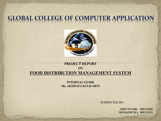 PROJECT REPORT
ON
FOOD DISTRIBUTION MANAGEMENT SYSTEM
INTERNAL GUIDE
Ms. AKSHATA KULKARNI
SUBMITTED BY :
AMIT PUJARI (09U11202)
MD HANIF M A (09U11211)
 