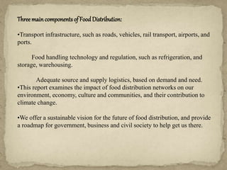 Threemaincomponents of Food Distribution:
•Transport infrastructure, such as roads, vehicles, rail transport, airports, and
ports.
Food handling technology and regulation, such as refrigeration, and
storage, warehousing.
Adequate source and supply logistics, based on demand and need.
•This report examines the impact of food distribution networks on our
environment, economy, culture and communities, and their contribution to
climate change.
•We offer a sustainable vision for the future of food distribution, and provide
a roadmap for government, business and civil society to help get us there.
 