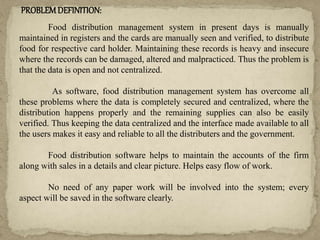 PROBLEMDEFINITION:
Food distribution management system in present days is manually
maintained in registers and the cards are manually seen and verified, to distribute
food for respective card holder. Maintaining these records is heavy and insecure
where the records can be damaged, altered and malpracticed. Thus the problem is
that the data is open and not centralized.
As software, food distribution management system has overcome all
these problems where the data is completely secured and centralized, where the
distribution happens properly and the remaining supplies can also be easily
verified. Thus keeping the data centralized and the interface made available to all
the users makes it easy and reliable to all the distributers and the government.
Food distribution software helps to maintain the accounts of the firm
along with sales in a details and clear picture. Helps easy flow of work.
No need of any paper work will be involved into the system; every
aspect will be saved in the software clearly.
 