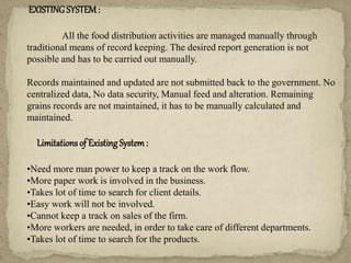 EXISTINGSYSTEM:
All the food distribution activities are managed manually through
traditional means of record keeping. The desired report generation is not
possible and has to be carried out manually.
Records maintained and updated are not submitted back to the government. No
centralized data, No data security, Manual feed and alteration. Remaining
grains records are not maintained, it has to be manually calculated and
maintained.
Limitations of Existing System:
•Need more man power to keep a track on the work flow.
•More paper work is involved in the business.
•Takes lot of time to search for client details.
•Easy work will not be involved.
•Cannot keep a track on sales of the firm.
•More workers are needed, in order to take care of different departments.
•Takes lot of time to search for the products.
 