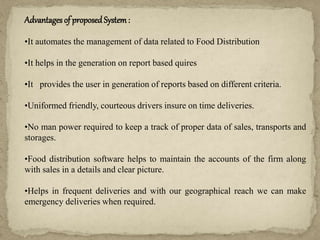 Advantages of proposed System:
•It automates the management of data related to Food Distribution
•It helps in the generation on report based quires
•It provides the user in generation of reports based on different criteria.
•Uniformed friendly, courteous drivers insure on time deliveries.
•No man power required to keep a track of proper data of sales, transports and
storages.
•Food distribution software helps to maintain the accounts of the firm along
with sales in a details and clear picture.
•Helps in frequent deliveries and with our geographical reach we can make
emergency deliveries when required.
 