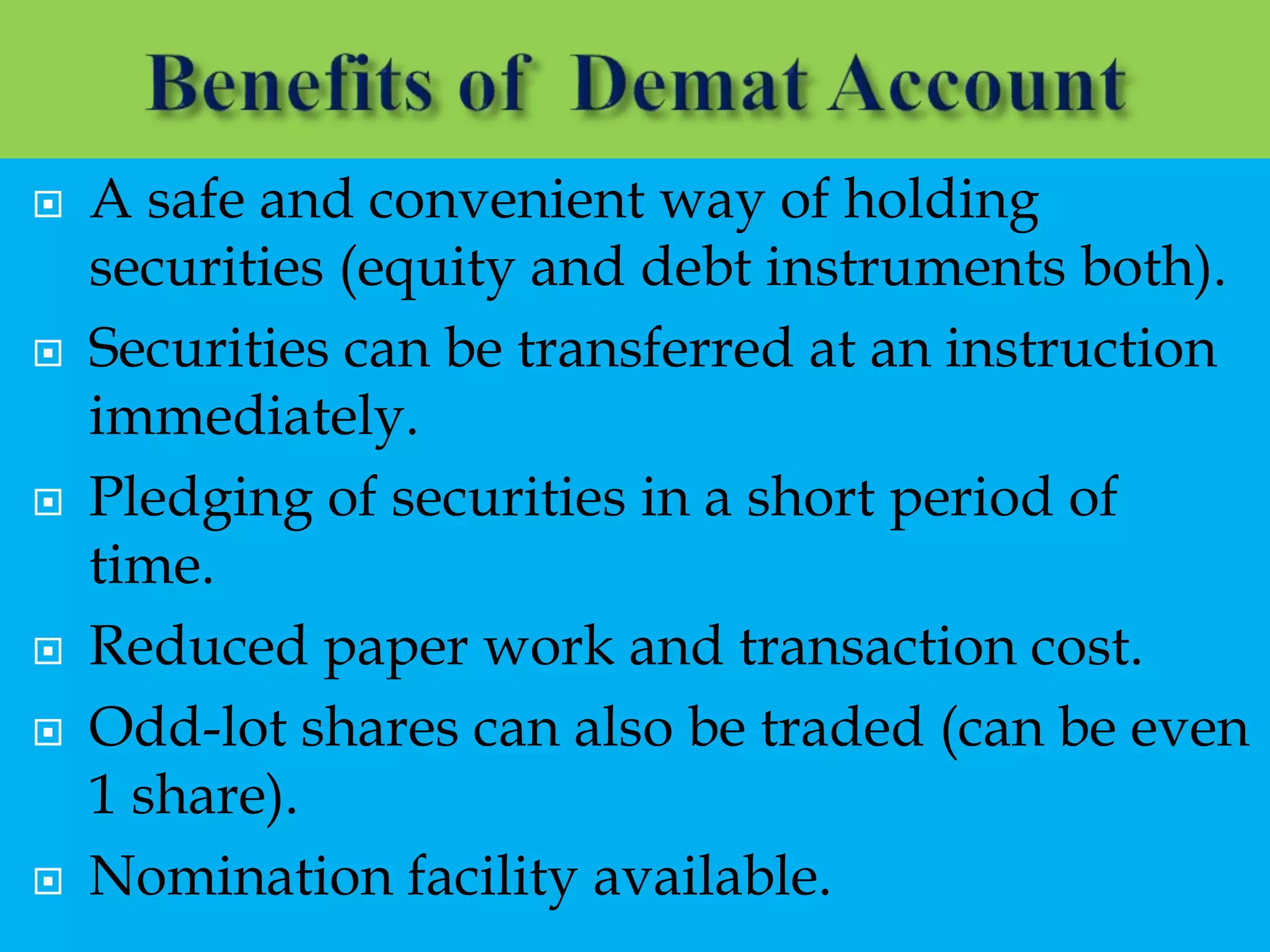  A safe and convenient way of holding
securities (equity and debt instruments both).
 Securities can be transferred at an instruction
immediately.
 Pledging of securities in a short period of
time.
 Reduced paper work and transaction cost.
 Odd-lot shares can also be traded (can be even
1 share).
 Nomination facility available.
 