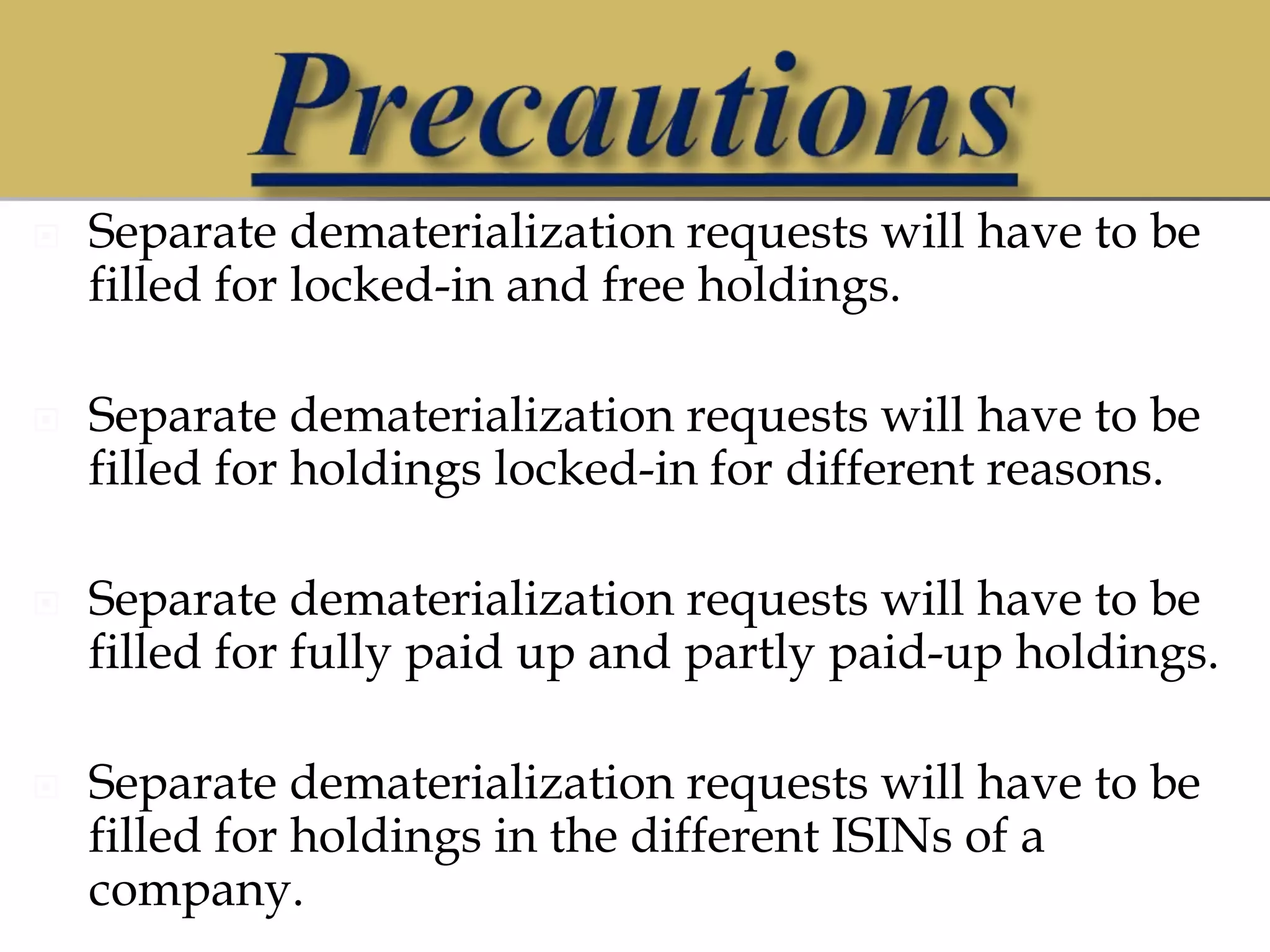  Separate dematerialization requests will have to be
filled for locked-in and free holdings.
 Separate dematerialization requests will have to be
filled for holdings locked-in for different reasons.
 Separate dematerialization requests will have to be
filled for fully paid up and partly paid-up holdings.
 Separate dematerialization requests will have to be
filled for holdings in the different ISINs of a
company.
 