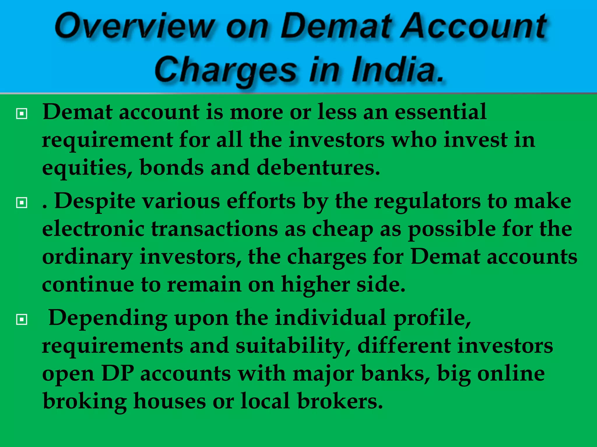  Demat account is more or less an essential
requirement for all the investors who invest in
equities, bonds and debentures.
 . Despite various efforts by the regulators to make
electronic transactions as cheap as possible for the
ordinary investors, the charges for Demat accounts
continue to remain on higher side.
 Depending upon the individual profile,
requirements and suitability, different investors
open DP accounts with major banks, big online
broking houses or local brokers.
 