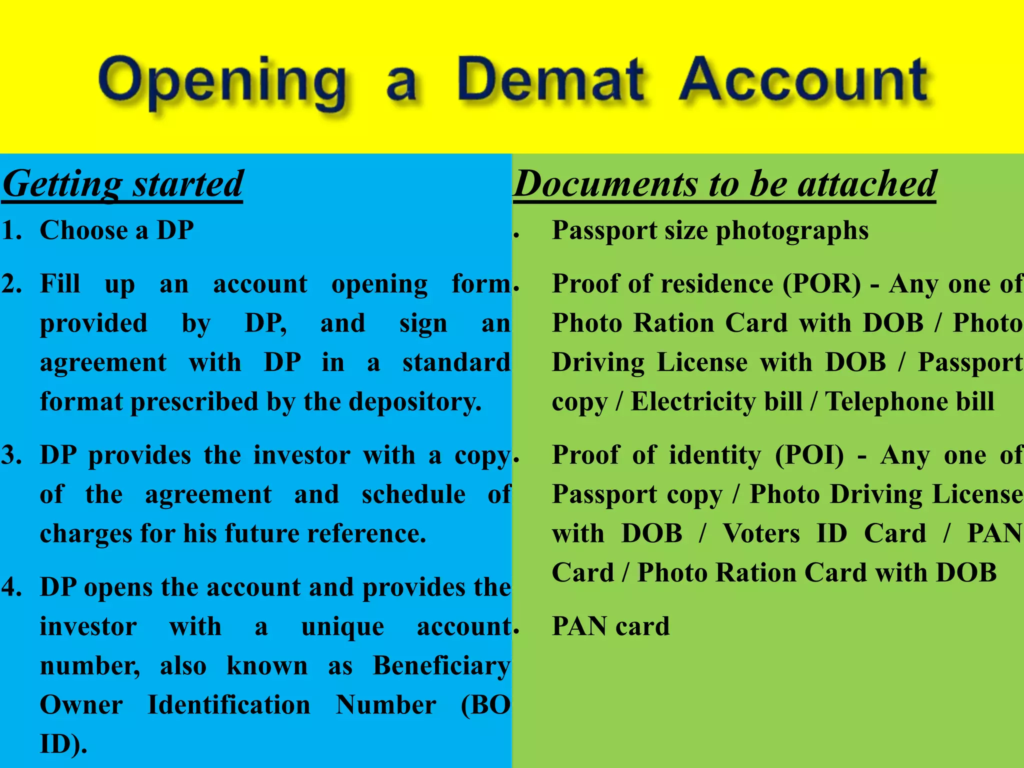 Getting started
1. Choose a DP
2. Fill up an account opening form
provided by DP, and sign an
agreement with DP in a standard
format prescribed by the depository.
3. DP provides the investor with a copy
of the agreement and schedule of
charges for his future reference.
4. DP opens the account and provides the
investor with a unique account
number, also known as Beneficiary
Owner Identification Number (BO
ID).
Documents to be attached
 Passport size photographs
 Proof of residence (POR) - Any one of
Photo Ration Card with DOB / Photo
Driving License with DOB / Passport
copy / Electricity bill / Telephone bill
 Proof of identity (POI) - Any one of
Passport copy / Photo Driving License
with DOB / Voters ID Card / PAN
Card / Photo Ration Card with DOB
 PAN card
 