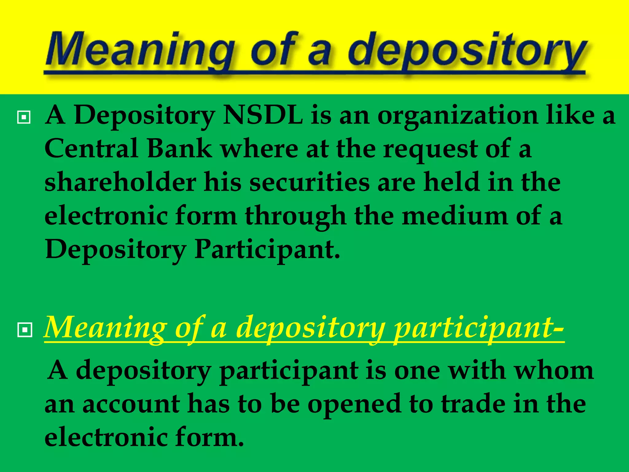  A Depository NSDL is an organization like a
Central Bank where at the request of a
shareholder his securities are held in the
electronic form through the medium of a
Depository Participant.
 Meaning of a depository participant-
A depository participant is one with whom
an account has to be opened to trade in the
electronic form.
 