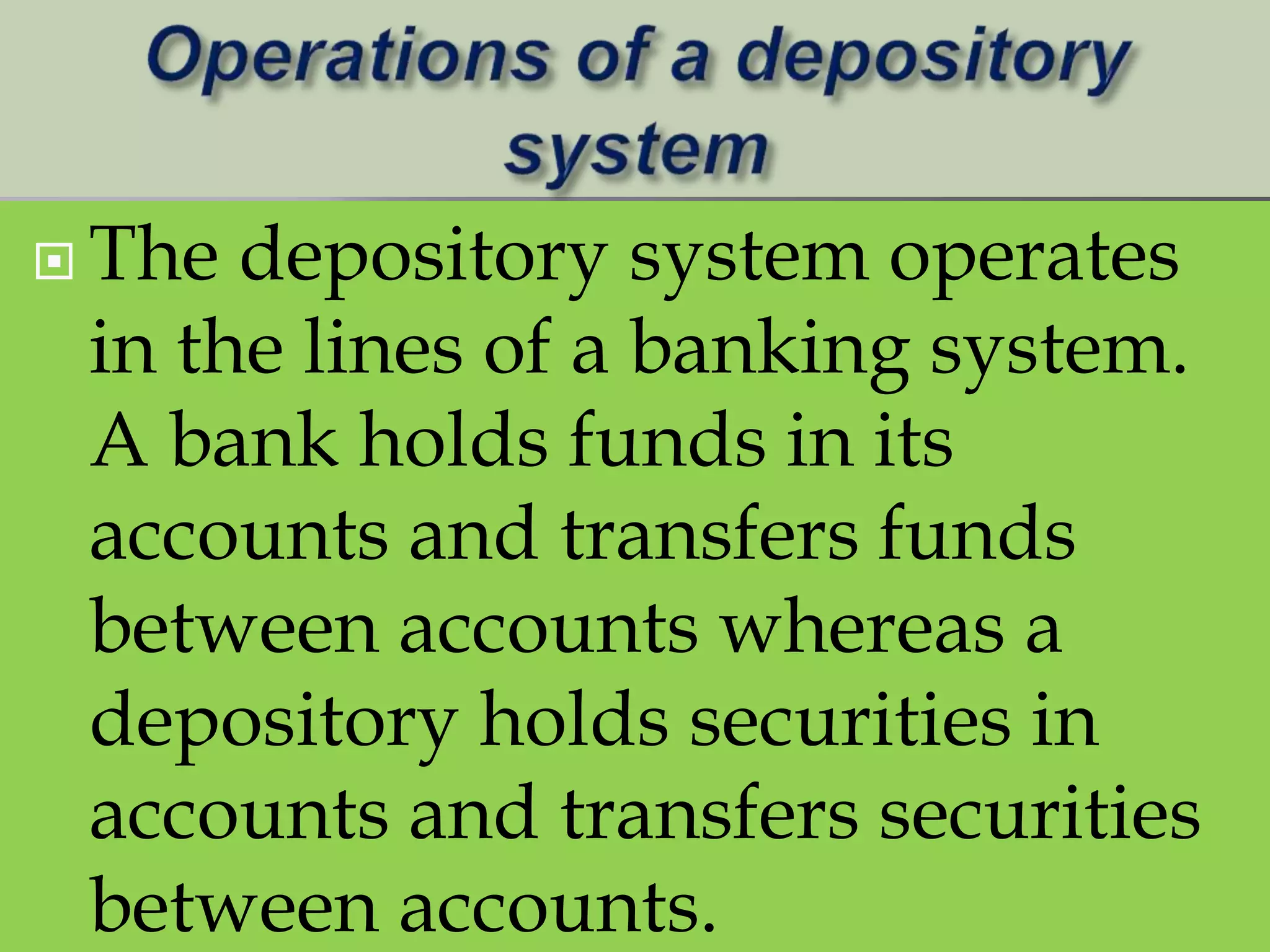  The depository system operates
in the lines of a banking system.
A bank holds funds in its
accounts and transfers funds
between accounts whereas a
depository holds securities in
accounts and transfers securities
between accounts.
 