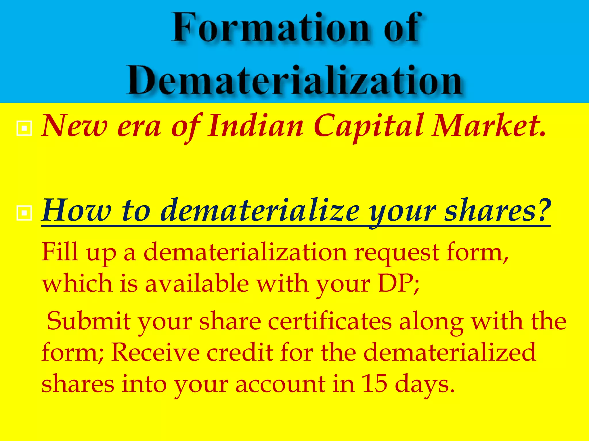  New era of Indian Capital Market.
 How to dematerialize your shares?
Fill up a dematerialization request form,
which is available with your DP;
Submit your share certificates along with the
form; Receive credit for the dematerialized
shares into your account in 15 days.
 