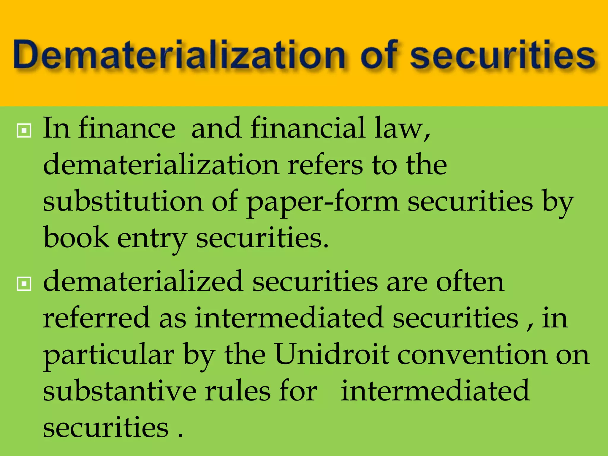  In finance and financial law,
dematerialization refers to the
substitution of paper-form securities by
book entry securities.
 dematerialized securities are often
referred as intermediated securities , in
particular by the Unidroit convention on
substantive rules for intermediated
securities .
 