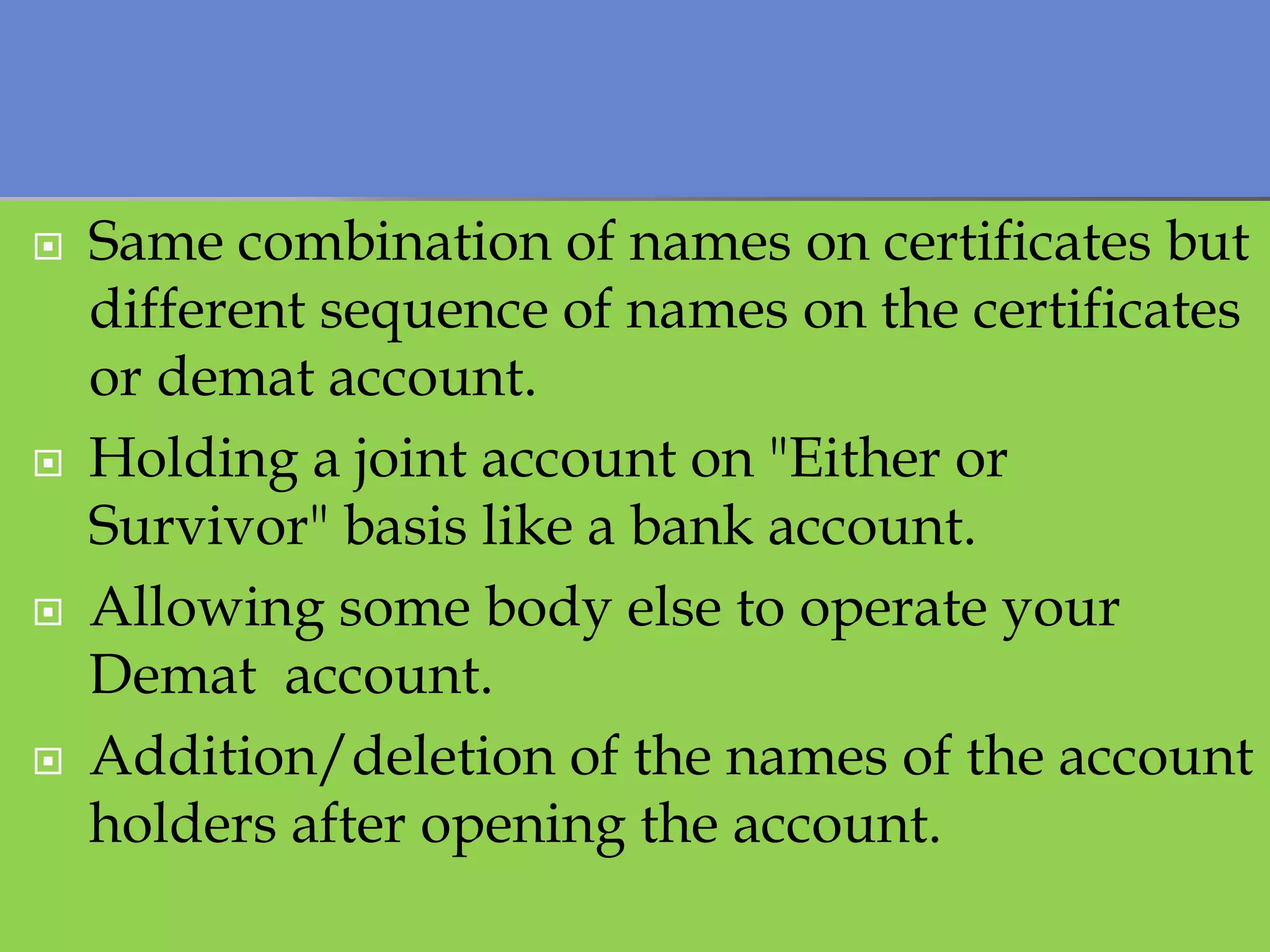  Same combination of names on certificates but
different sequence of names on the certificates
or demat account.
 Holding a joint account on "Either or
Survivor" basis like a bank account.
 Allowing some body else to operate your
Demat account.
 Addition/deletion of the names of the account
holders after opening the account.
 