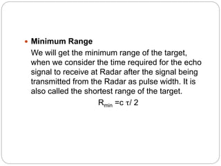  Minimum Range
We will get the minimum range of the target,
when we consider the time required for the echo
signal to receive at Radar after the signal being
transmitted from the Radar as pulse width. It is
also called the shortest range of the target.
Rmin =c τ/ 2
 