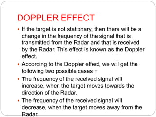 DOPPLER EFFECT
 If the target is not stationary, then there will be a
change in the frequency of the signal that is
transmitted from the Radar and that is received
by the Radar. This effect is known as the Doppler
effect.
 According to the Doppler effect, we will get the
following two possible cases −
 The frequency of the received signal will
increase, when the target moves towards the
direction of the Radar.
 The frequency of the received signal will
decrease, when the target moves away from the
Radar.
 