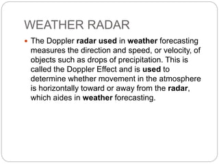 WEATHER RADAR
 The Doppler radar used in weather forecasting
measures the direction and speed, or velocity, of
objects such as drops of precipitation. This is
called the Doppler Effect and is used to
determine whether movement in the atmosphere
is horizontally toward or away from the radar,
which aides in weather forecasting.
 