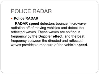 POLICE RADAR
 Police RADAR.
RADAR speed detectors bounce microwave
radiation off of moving vehicles and detect the
reflected waves. These waves are shifted in
frequency by the Doppler effect, and the beat
frequency between the directed and reflected
waves provides a measure of the vehicle speed.
 