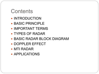 Contents
 INTRODUCTION
 BASIC PRINCIPLE
 IMPORTANT TERMS
 TYPES OF RADAR
 BASIC RADAR BLOCK DIAGRAM
 DOPPLER EFFECT
 MTI RADAR
 APPLICATIONS
 