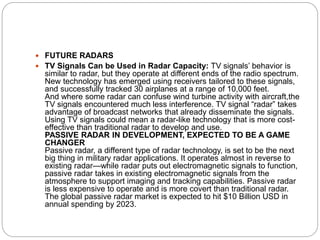  FUTURE RADARS
 TV Signals Can be Used in Radar Capacity: TV signals’ behavior is
similar to radar, but they operate at different ends of the radio spectrum.
New technology has emerged using receivers tailored to these signals,
and successfully tracked 30 airplanes at a range of 10,000 feet.
And where some radar can confuse wind turbine activity with aircraft,the
TV signals encountered much less interference. TV signal “radar” takes
advantage of broadcast networks that already disseminate the signals.
Using TV signals could mean a radar-like technology that is more cost-
effective than traditional radar to develop and use.
PASSIVE RADAR IN DEVELOPMENT, EXPECTED TO BE A GAME
CHANGER
Passive radar, a different type of radar technology, is set to be the next
big thing in military radar applications. It operates almost in reverse to
existing radar—while radar puts out electromagnetic signals to function,
passive radar takes in existing electromagnetic signals from the
atmosphere to support imaging and tracking capabilities. Passive radar
is less expensive to operate and is more covert than traditional radar.
The global passive radar market is expected to hit $10 Billion USD in
annual spending by 2023.
 
