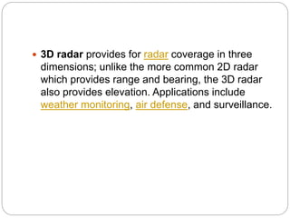  3D radar provides for radar coverage in three
dimensions; unlike the more common 2D radar
which provides range and bearing, the 3D radar
also provides elevation. Applications include
weather monitoring, air defense, and surveillance.
 