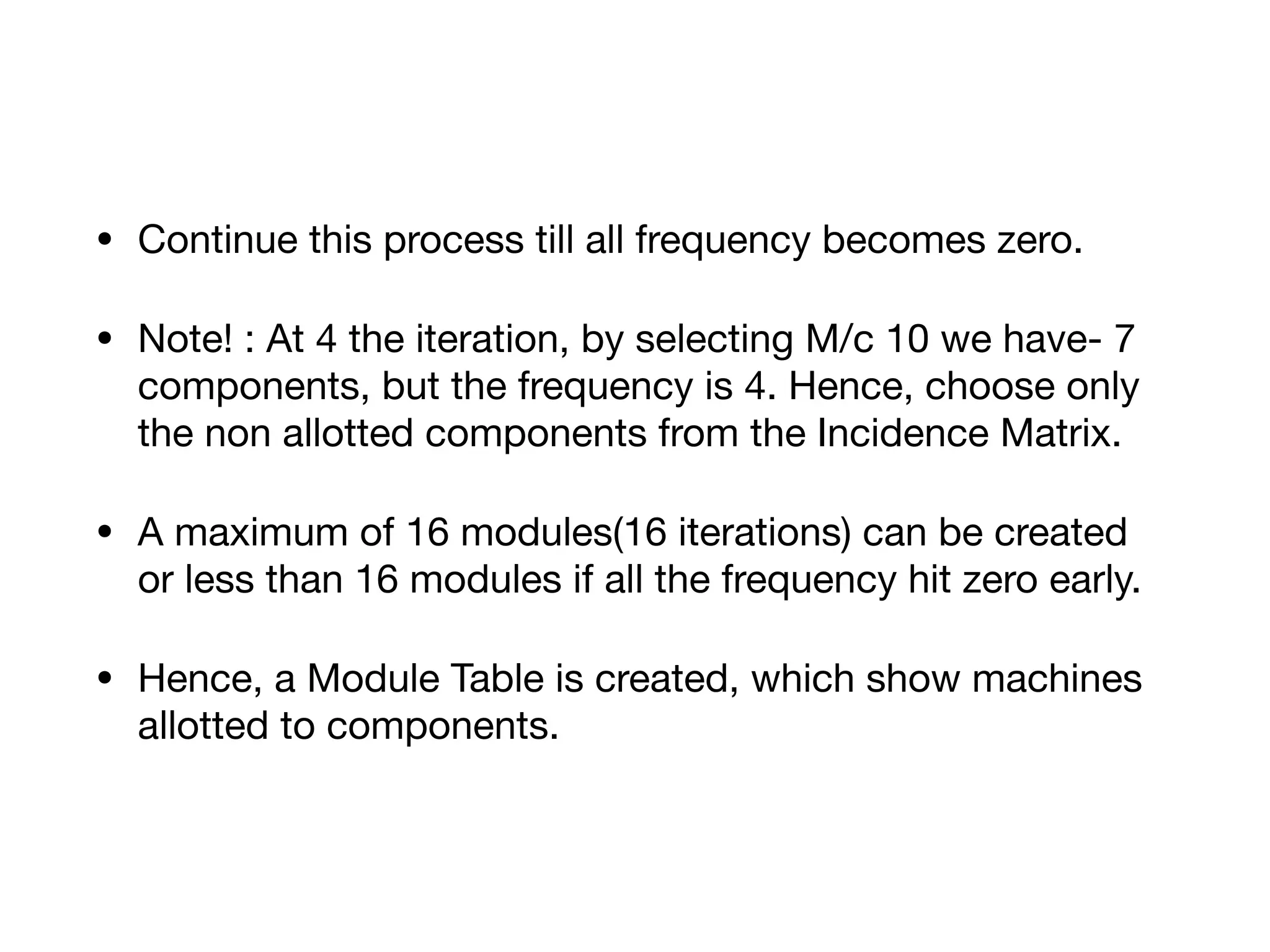 • Continue this process till all frequency becomes zero.

• Note! : At 4 the iteration, by selecting M/c 10 we have- 7
components, but the frequency is 4. Hence, choose only
the non allotted components from the Incidence Matrix.

• A maximum of 16 modules(16 iterations) can be created
or less than 16 modules if all the frequency hit zero early.

• Hence, a Module Table is created, which show machines
allotted to components.
 